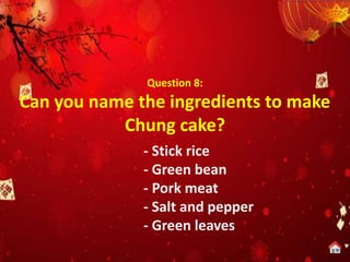 Question 8:
Can you name the ingredients to make
Chung cake?
- Stick rice
- Green bean
- Pork meat
- Salt and pepper
- Green leaves
 