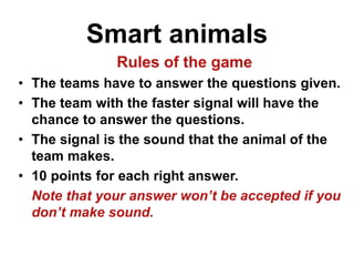 Smart animals
Rules of the game
• The teams have to answer the questions given.
• The team with the faster signal will have the
chance to answer the questions.
• The signal is the sound that the animal of the
team makes.
• 10 points for each right answer.
Note that your answer won’t be accepted if you
don’t make sound.
 