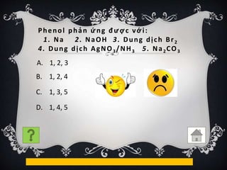 Phenol phản ứng được với:
1. Na 2. NaOH 3. Dung dịch Br2
4. Dung dịch AgNO3/NH3 5. Na2CO3
B. 1, 2, 4
C. 1, 3, 5
D. 1, 4, 5
A. 1, 2, 3
 