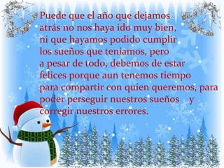 Puede que el año que dejamos  atrás no nos haya ido muy bien,  ni que hayamos podido cumplir  los sueños que teníamos, pero a pesar de todo, debemos de estar felices porque aun tenemos tiempo  para compartir con quien queremos, para poder perseguir nuestros sueños  y corregir nuestros errores. 