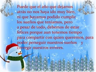 Puede que el año que dejamos  atrás no nos haya ido muy bien,  ni que hayamos podido cumplir  los sueños que teníamos, pero a pesar de todo, debemos de estar felices porque aun tenemos tiempo  para compartir con quien queremos, para poder perseguir nuestros sueños  y corregir nuestros errores. 