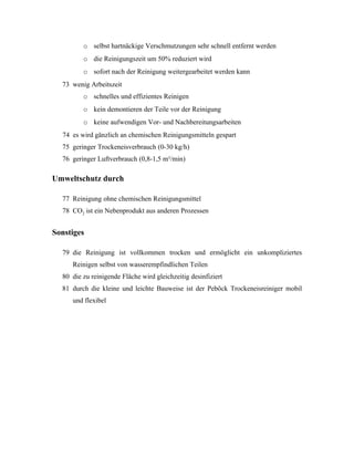 o selbst hartnäckige Verschmutzungen sehr schnell entfernt werden
         o die Reinigungszeit um 50% reduziert wird
         o sofort nach der Reinigung weitergearbeitet werden kann
  73 wenig Arbeitszeit
         o schnelles und effizientes Reinigen
         o kein demontieren der Teile vor der Reinigung
         o keine aufwendigen Vor- und Nachbereitungsarbeiten
  74 es wird gänzlich an chemischen Reinigungsmitteln gespart
  75 geringer Trockeneisverbrauch (0-30 kg/h)
  76 geringer Luftverbrauch (0,8-1,5 m³/min)

Umweltschutz durch

  77 Reinigung ohne chemischen Reinigungsmittel
  78 CO2 ist ein Nebenprodukt aus anderen Prozessen


Sonstiges

  79 die Reinigung ist vollkommen trocken und ermöglicht ein unkompliziertes
     Reinigen selbst von wasserempfindlichen Teilen
  80 die zu reinigende Fläche wird gleichzeitig desinfiziert
  81 durch die kleine und leichte Bauweise ist der Peböck Trockeneisreiniger mobil
     und flexibel
 