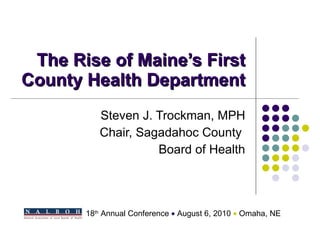 The Rise of Maine’s First County Health Department Steven J. Trockman, MPH Chair, Sagadahoc County  Board of Health 18 th  Annual Conference    August 6, 2010     Omaha, NE 