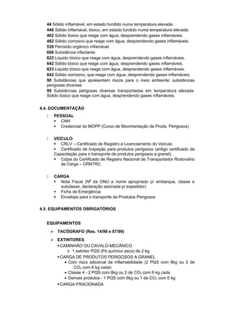 44 Sólido inflamável, em estado fundido numa temperatura elevada.
446 Sólido inflamável, tóxico, em estado fundido numa temperatura elevada.
462 Sólido tóxico que reage com água, desprendendo gases inflamáveis.
482 Sólido corrosivo que reage com água, desprendendo gases inflamáveis.
539 Peróxido orgânico inflamável.
606 Substância infectante
623 Liquido tóxico que reage com água, desprendendo gases inflamáveis.
642 Sólido tóxico que reage com água, desprendendo gases inflamáveis.
823 Liquido tóxico que reage com água, desprendendo gases inflamáveis.
842 Sólido corrosivo, que reage com água, desprendendo gases inflamáveis.
90 Substâncias que apresentam riscos para o meio ambiente: substâncias
perigosas diversas
99 Substâncias perigosas diversas transportadas em temperatura elevada.
Sólido tóxico que reage com água, desprendendo gases inflamáveis.
4.4. DOCUMENTAÇÃO
 PESSOAL
 CNH
 Credencial do MOPP (Curso de Movimentação de Prods. Perigosos)
 VEÍCULO
 CRLV – Certificado de Registro e Licenciamento do Veículo
 Certificado de Inspeção para produtos perigosos (antigo certificado de
Capacitação para o transporte de produtos perigosos a granel);
 Cópia do Certificado de Registro Nacional de Transportador Rodoviário
de Carga – CRNTRC.
 CARGA
 Nota Fiscal (N0
da ONU e nome apropriado p/ embarque, classe e
subclasse, declaração assinada p/ expedidor)
 Ficha de Emergência
 Envelope para o transporte de Produtos Perigosos
4.5. EQUIPAMENTOS OBRIGATÓRIOS
EQUIPAMENTOS
 TACÓGRAFO (Res. 14/98 e 87/99)
 EXTINTORES
CAMINHÃO OU CAVALO-MECÂNICO
 1 extintor PQS (Pó químico seco) de 2 kg
CARGA DE PRODUTOS PERIGOSOS A GRANEL
• Com risco adicional de inflamabilidade (2 PQS com 8kg ou 2 de
CO2 com 6 kg cada)
• Classe 4 - 2 PQS com 8kg ou 2 de CO2 com 6 kg cada
• Demais produtos - 1 PQS com 8kg ou 1 de CO2 com 6 kg
CARGA FRACIONADA
 