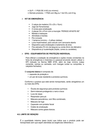 • GLP – 1 PQS DE 4 KG (no mínimo)
• Demais produtos - 1 PQS com 8kg ou 1 de CO2 com 6 kg
 KIT DE EMERGÊNCIA
 2 calços de madeira (15 x 20 x 15cm)
 Jogo de Ferramentas
 4 cones para sinalização
 4 placas 34 x 47cm com a inscrição “PERIGO AFASTE-SE”
 Martelo e batoques
 Almofada e tirantes
 Pá e enxada
 1 lanterna (mínimo – 2 pilhas médias)
 Lona impermeável, para veículo com carroceria aberta
 Dispositivo para sinalização e isolamento de área
 Fita zebrada (70 mm de largura) ou corda (5mm de diâmetro)
 Dispositivos p/ sustentação (tripés, cones ou cavaletes).
 EPIS – EQUIPAMENTOS DE PROTEÇÃO INDIVIDUAL
Para efetuar a avaliação da emergência e ações iniciais constantes na
ficha de emergência o motorista e o pessoal envolvido devem utilizar o
EPI indicado na Norma NBR 9735, além do traje mínimo (calça
comprida, camisa ou camiseta, com mangas curtas ou compridas, e
calçados fechados).
O conjunto básico é composto de:
 capacete de proteção e
 um par de luvas resistente a produtos químicos.
Conforme o produto que está sendo transportado, serão obrigatórios um
ou mais dos EPIs:
 Óculos de segurança para produtos químicos
 Semi-máscara protegendo o nariz e boca
 Luva de raspa
 Respirador para pó
 Máscara panorâmica, com filtro combinado.
 Máscara de fuga
 Capacete com protetor facial
 Colete de sinalização
 Máscara contra gases tóxicos.
4.6. LIMITE DE ISENÇÃO
É a quantidade máxima (peso bruto) que indica que o produto pode ser
transportado sem que sejam atendidas as exigências referentes a:
 