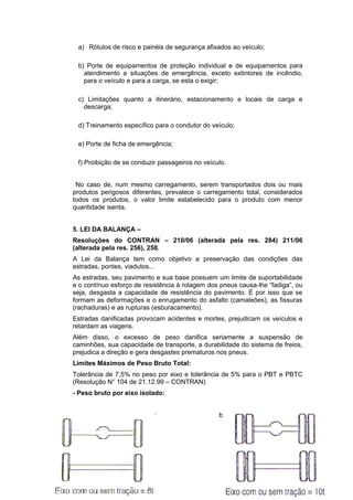 a) Rótulos de risco e painéis de segurança afixados ao veículo;
b) Porte de equipamentos de proteção individual e de equipamentos para
atendimento a situações de emergência, exceto extintores de incêndio,
para o veículo e para a carga, se esta o exigir;
c) Limitações quanto a itinerário, estacionamento e locais de carga e
descarga;
d) Treinamento específico para o condutor do veículo;
e) Porte de ficha de emergência;
f) Proibição de se conduzir passageiros no veículo.
No caso de, num mesmo carregamento, serem transportados dois ou mais
produtos perigosos diferentes, prevalece o carregamento total, considerados
todos os produtos, o valor limite estabelecido para o produto com menor
quantidade isenta.
5. LEI DA BALANÇA –
Resoluções do CONTRAN – 210/06 (alterada pela res. 284) 211/06
(alterada pela res. 256), 258.
A Lei da Balança tem como objetivo a preservação das condições das
estradas, pontes, viadutos...
As estradas, seu pavimento e sua base possuem um limite de suportabilidade
e o contínuo esforço de resistência à rolagem dos pneus causa-lhe “fadiga”, ou
seja, desgasta a capacidade de resistência do pavimento. É por isso que se
formam as deformações e o enrugamento do asfalto (camaleões), as fissuras
(rachaduras) e as rupturas (esburacamento).
Estradas danificadas provocam acidentes e mortes, prejudicam os veículos e
retardam as viagens.
Além disso, o excesso de peso danifica seriamente a suspensão de
caminhões, sua capacidade de transporte, a durabilidade do sistema de freios,
prejudica a direção e gera desgastes prematuros nos pneus.
Limites Máximos de Peso Bruto Total:
Tolerância de 7,5% no peso por eixo e tolerância de 5% para o PBT e PBTC
(Resolução N° 104 de 21.12.99 – CONTRAN)
- Peso bruto por eixo isolado:
a) Rodagem simples b) Rodagem dupla:
 