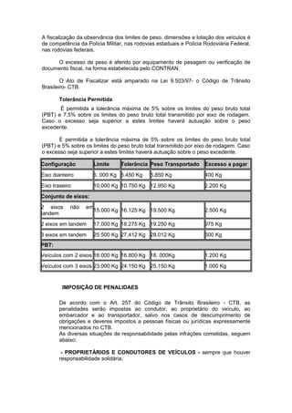 A fiscalização da observância dos limites de peso, dimensões e lotação dos veículos é
de competência da Polícia Militar, nas rodovias estaduais e Polícia Rodoviária Federal,
nas rodovias federais.
O excesso de peso é aferido por equipamento de pesagem ou verificação de
documento fiscal, na forma estabelecida pelo CONTRAN.
O Ato de Fiscalizar está amparado na Lei 9.503/97- o Código de Trânsito
Brasileiro- CTB.
Tolerância Permitida
É permitida a tolerância máxima de 5% sobre os limites do peso bruto total
(PBT) e 7,5% sobre os limites do peso bruto total transmitido por eixo de rodagem.
Caso o excesso seja superior a estes limites haverá autuação sobre o peso
excedente.
É permitida a tolerância máxima de 5% sobre os limites do peso bruto total
(PBT) e 5% sobre os limites do peso bruto total transmitido por eixo de rodagem. Caso
o excesso seja superior a estes limites haverá autuação sobre o peso excedente.
Configuração Limite Tolerância Peso Transportado Excesso a pagar
Eixo dianteiro 6. 000 Kg 6.450 Kg 6.850 Kg 400 Kg
Eixo traseiro 10.000 Kg 10.750 Kg 12.950 Kg 2.200 Kg
Conjunto de eixos:
2 eixos não em
tandem
15.000 Kg 16.125 Kg 19.500 Kg 2.500 Kg
2 eixos em tandem 17.000 Kg 18.275 Kg 19.250 Kg 975 Kg
3 eixos em tandem 25.500 Kg 27,412 Kg 28.012 Kg 600 Kg
PBT:
Veículos com 2 eixos 16.000 Kg 16.800 Kg 18. 000Kg 1.200 Kg
Veículos com 3 eixos 23.000 Kg 24.150 Kg 25.150 Kg 1.000 Kg
IMPOSIÇÃO DE PENALIDAES
De acordo com o Art. 257 do Código de Trânsito Brasileiro - CTB, as
penalidades serão impostas ao condutor, ao proprietário do veículo, ao
embarcador e ao transportador, salvo nos casos de descumprimento de
obrigações e deveres impostos a pessoas físicas ou jurídicas expressamente
mencionados no CTB.
As diversas situações de responsabilidade pelas infrações cometidas, seguem
abaixo:
- PROPRIETÁRIOS E CONDUTORES DE VEÍCULOS - sempre que houver
responsabilidade solidária;
 