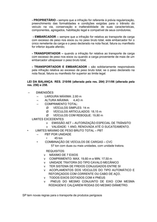 - PROPRIETÁRIO - sempre que a infração for referente à prévia regularização,
preenchimento das formalidades e condições exigidas para o trânsito do
veículo na via, conservação e inalterabilidade de suas características,
componentes, agregados, habilitação legal e compatível de seus condutores;
- EMBARCADOR – sempre que a infração for relativa ao transporte de carga
com excesso de peso nos eixos ou no peso bruto total, este embarcador for o
único remetente da carga e o peso declarado na nota fiscal, fatura ou manifesto
for inferior àquele aferido;
- TRANSPORTADOR – quando a infração for relativa ao transporte de carga
com excesso de peso nos eixos ou quando a carga proveniente de mais de um
embarcador ultrapassar o peso bruto total;
- TRANSPORTADOR E EMBARCADOR - são solidariamente responsáveis
pela infração relativa ao excesso de peso bruto total, se o peso declarado na
nota fiscal, fatura ou manifesto for superior ao limite legal.
LEI DA BALANÇA: RES. 210/06 (alterada pela res. 284) 211/06 (alterada pela
res. 256) e 258.
– DIMENSÕES
– LARGURA MÁXIMA: 2,60 m
– ALTURA MÁXIMA: 4,4O m
– COMPRIMENTO TOTAL:
Ø VEÍCULOS SIMPLES: 14 m
Ø VEÍCULOS ARTICULADOS: 18,15 m
Ø VEÍCULOS COM REBOQUE: 19,80 m
LIMITES EXCEDENTES
v EMISSÃO AET – AUTORIZAÇÃO ESPECIAL DE TRÂNSITO
v VALIDADE: 1 ANO, RENOVADA ATÉ O SUCATEAMENTO.
• LIMITES MÁXIMO DE PESO BRUTO TOTAL – PBT
– PBT POR UNIDADE
• 45 ton
• COMBINAÇÃO DE VEÍCULOS DE CARGAS – CVC
57 ton com duas ou mais unidades, com unidade tratora.
REQUISITOS:
v MÁXIMO DE 7 EIXOS
v COMPRIMENTO: MAX. 19,80 m e MIN. 17,50 m
v UNIDADE TRATORA DO TIPO CAVALO MECÂNICO
v TER SISTEMA DE FREIOS CONJUGADOS ENTRE SI
v ACOPLAMENTOS DOS VEICULOS DO TIPO AUTOMÁTICO E
REFORÇADOS COM CORRENTE OU CABO DE AÇO.
v TODOS EIXOS DOTADOS COM 4 PNEUS
v PNEUS DO MESMO CONJUNTO DE EIXO COM MESMA
RODAGEM E CALÇAREM RODAS DO MESMO DIÂMETRO.
SP tem novas regras para o transporte de produtos perigosos
 