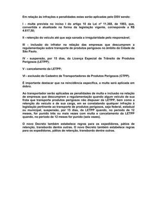 Em relação às infrações e penalidades estas serão aplicadas pelo DSV sendo:
I - multa prevista no inciso I do artigo 10 da Lei nº 11.368, de 1993, que,
convertida e atualizada na forma da legislação vigente, corresponde a R$
4.617,50;
II - retenção do veículo até que seja sanada a irregularidade pelo responsável;
III - inclusão do infrator na relação das empresas que descumprem a
regulamentação sobre transporte de produtos perigosos no âmbito da Cidade de
São Paulo.
IV - suspensão, por 15 dias, da Licença Especial de Trânsito de Produtos
Perigosos (LETPP);
V - cancelamento da LETPP;
VI - exclusão do Cadastro de Transportadores de Produtos Perigosos (CTPP).
É importante destacar que na reincidência específica, a multa será aplicada em
dobro.
Ao transportador serão aplicadas as penalidades de multa e inclusão na relação
de empresas que descumprem a regulamentação quando algum veículo de sua
frota que transporte produtos perigosos não dispuser da LETPP, bem como a
retenção do veículo e de sua carga, em se constatando qualquer infração à
legislação pertinente ao transporte de produtos perigosos, seja federal, estadual
ou municipal, suspensão, por 15 dias, da LETPP quando, no período de 12
meses, for punido três ou mais vezes com multa e cancelamento da LETPP
quando, no período de 12 meses for punido (seis vezes).
O novo Decreto também estabelece regras para os expedidores, pátios de
retenção, transbordo dentre outras. O novo Decreto também estabelece regras
para os expedidores, pátios de retenção, transbordo dentre outras.
 