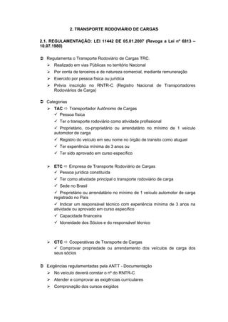 2. TRANSPORTE RODOVIÁRIO DE CARGAS
2.1. REGULAMENTAÇÃO: LEI 11442 DE 05.01.2007 (Revoga a Lei nº 6813 –
10.07.1980)
 Regulamenta o Transporte Rodoviário de Cargas TRC.
 Realizado em vias Públicas no território Nacional
 Por conta de terceiros e de natureza comercial, mediante remuneração
 Exercido por pessoa física ou jurídica
 Prévia inscrição no RNTR-C (Registro Nacional de Transportadores
Rodoviários de Carga)
 Categorias
 TAC  Transportador Autônomo de Cargas
 Pessoa física
 Ter o transporte rodoviário como atividade profissional
 Proprietário, co-proprietário ou arrendatário no mínimo de 1 veículo
automotor de carga
 Registro do veículo em seu nome no órgão de transito como aluguel
 Ter experiência mínima de 3 anos ou
 Ter sido aprovado em curso específico
 ETC  Empresa de Transporte Rodoviário de Cargas
 Pessoa jurídica constituída
 Ter como atividade principal o transporte rodoviário de carga
 Sede no Brasil
 Proprietário ou arrendatário no mínimo de 1 veículo automotor de carga
registrado no País
 Indicar um responsável técnico com experiência mínima de 3 anos na
atividade ou aprovado em curso específico
 Capacidade financeira
 Idoneidade dos Sócios e do responsável técnico
 CTC  Cooperativas de Transporte de Cargas
 Comprovar propriedade ou arrendamento dos veículos de carga dos
seus sócios
 Exigências regulamentadas pela ANTT - Documentação
 No veículo deverá constar o nº do RNTR-C
 Atender e comprovar as exigências curriculares
 Comprovação dos cursos exigidos
 