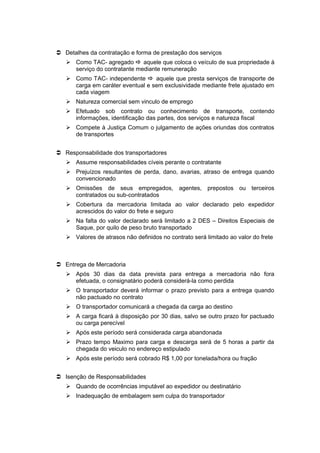  Detalhes da contratação e forma de prestação dos serviços
 Como TAC- agregado  aquele que coloca o veículo de sua propriedade à
serviço do contratante mediante remuneração
 Como TAC- independente  aquele que presta serviços de transporte de
carga em caráter eventual e sem exclusividade mediante frete ajustado em
cada viagem
 Natureza comercial sem vinculo de emprego
 Efetuado sob contrato ou conhecimento de transporte, contendo
informações, identificação das partes, dos serviços e natureza fiscal
 Compete à Justiça Comum o julgamento de ações oriundas dos contratos
de transportes
 Responsabilidade dos transportadores
 Assume responsabilidades cíveis perante o contratante
 Prejuízos resultantes de perda, dano, avarias, atraso de entrega quando
convencionado
 Omissões de seus empregados, agentes, prepostos ou terceiros
contratados ou sub-contratados
 Cobertura da mercadoria limitada ao valor declarado pelo expedidor
acrescidos do valor do frete e seguro
 Na falta do valor declarado será limitado a 2 DES – Direitos Especiais de
Saque, por quilo de peso bruto transportado
 Valores de atrasos não definidos no contrato será limitado ao valor do frete
 Entrega de Mercadoria
 Após 30 dias da data prevista para entrega a mercadoria não fora
efetuada, o consignatário poderá considerá-la como perdida
 O transportador deverá informar o prazo previsto para a entrega quando
não pactuado no contrato
 O transportador comunicará a chegada da carga ao destino
 A carga ficará à disposição por 30 dias, salvo se outro prazo for pactuado
ou carga perecível
 Após este período será considerada carga abandonada
 Prazo tempo Maximo para carga e descarga será de 5 horas a partir da
chegada do veiculo no endereço estipulado
 Após este período será cobrado R$ 1,00 por tonelada/hora ou fração
 Isenção de Responsabilidades
 Quando de ocorrências imputável ao expedidor ou destinatário
 Inadequação de embalagem sem culpa do transportador
 