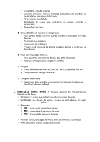  Vicio próprio ou oculto da carga
 Manuseio, embarque, estiva ou descarga, executadas pelo expedidor ou
consignatário e operadores de terminais
 Força maior ou caso fortuito
 Contratação do seguro pelo contratante do serviço, eximindo o
transportador
 Declarações inverídicas
 O Expedidor Deverá Indenizar o Transportador
 Pelas perdas, danos ou avarias quando oriundas de declaração indevidas
da carga
 Ato imputável ao expedidor
 Inadequação da embalagem
 Prejuízos pelo manuseio do próprio expedidor durante o embarque ou
desembarque
 Prazo para Reparação de Danos
 1 ano a partir do conhecimento do dano pela parte interessada
 Recorrer à arbitragem para solução dos conflitos
 Punições
 Multas administrativas de R$ 550,00 à R$ 10.500,00 aplicados pela ANTT
 Cancelamento da inscrição do RNTR-C
 Transporte internacional ·
 Ressalvados pelos acordos ou convênios internacionais firmados pela
Republica Federativa do Brasil.
3. RESOLUÇÃO 2550/08: RNTRC  Registro Nacional De Transportadores
Rodoviários De Carga
 Obrigatório  veículo que realiza transporte remunerado de carga.
 Identificação: nas laterais da cabine, reboque ou semi-reboque, em lugar
visível.
 Categorias:
 ETC  empresa de transporte de cargas
 CTC  cooperativa de transporte de carga
 TAC  transportador autônomo de carga
 Validade: 5 anos, renovação até 90 dias antes do término da sua validade
 Porte: Obrigatório (original ou cópia autenticada)
 