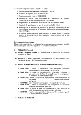  Penalidades (além das especificadas no CTB):
 Registro suspenso ou vencido: multa de R$ 1.000,00
 Ausência de registro: multa de R$ 1.500,00
 Registro cassado: multa de R$ 2.000,00
 Informações falsas: não concessão ou suspensão do registro,
respectivamente, até regularização das informações.
 Registro falso ou adulterado: multa de R$ 3.000,00 (Três mil reais).
 Ausência de identificação ou fora do padrão: multa R$ 550,00
 Reincidência: A reincidência acarretará a aplicação da penalidade pela
nova infração acrescida de 50% do valor da última penalidade aplicada por
aquela infração.
 O registro do transportador será suspenso, a critério da ANTT, quando
ocorrer o descumprimento dos requisitos regulamentares, até a sua
regularização.
4. PRODUTOS PERIGOSOS
São produtos, substâncias ou artigo perigoso, que apresente risco para a saúde
das pessoas, para a segurança pública ou para o meio ambiente.
4.1 – REGULAMENTAÇÃO
 Decreto 96044/88 (anexo 1): Regulamenta o transporte de produtos
perigosos no Brasil.
 Resolução 420/04: Instruções complementares ao Regulamento para
Transporte Terrestre de Produtos Perigosos.
 Normas da ABNT (Associação Brasileira de Normas Técnicas):
 NBR 7500 – define a identificação para transporte, manuseio,
movimentação e armazenagem de produtos.
 NBR 7503 – define as características, dimensões, conteúdo e
preenchimento da ficha de emergência e do envelope para
o transporte de produtos perigosos.
 NBR 9735 – define o conjunto de equipamentos para emergências no
transporte rodoviário de produtos
perigosos.
 NBR 13221- especifica os requisitos para o transporte de resíduos
 NBR 14064 - define o atendimento de emergência no transporte
rodoviário de produtos perigosos.
 NBR 14095 – define a área de estacionamento para veículos de
rodoviários de transporte de produtos químicos.
 NBR 14619 – define o transporte terrestre de produtos perigosos quanto
à incompatibilidade química.
 Portarias do INMETRO
 