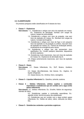 4.2. CLASSIFICAÇÃO
Os produtos perigosos estão classificados em 9 classes de risco:
 Classe 1 – Explosivos
Sub-classes: 1.1. Substâncias e artigos com risco de explosão em massa.
Ex.: Explosivos de demolição, bombas com cargas de
ruptura, cargas de profundidade.
1.2. Substâncias e artigos com risco de projeção, mas sem
risco de explosão em massa. Ex.: Bombas com cargas de
ruptura, munição lacrimogênia.
1.3. Substâncias e artigos com risco de fogo e com pequeno
risco de explosão ou de projeção ou ambos, mas sem risco
de explosão em massa. Ex.: Fachos de sinalização aéreos,
sinalizadores de emergência para navios.
1.4. Substâncias e artigos que não apresentam risco
significativo. Ex.: Cordel (estopim) detonante, dispositivos
de alívio explosivo.
1.5. Substâncias muito insensíveis, mas com risco de explosão
em massa. Ex.: Explosivos de demolição tipo E.
1.6. Artigos extremamente insensíveis, sem risco de explosão
em massa.
 Classe 2 – Gases
Sub-classes: 2.1. Gases Inflamáveis. Ex.: GLP, Butano, Acetileno
dissolvido.
2.2. Gases não-inflamáveis, não tóxicos. Ex.: Argônio, Ar
liquido refrigerado.
2.3. Gases tóxicos. Ex.: Amônia, Cloro, cianogênio.
 Classe 3 – Líquidos Inflamáveis Ex.: Gasolina, solvente, acetona.
 Classe 4 – Sólidos Inflamáveis, sólidos sujeitos a combustão
espontânea e substâncias que em contato com a água emite
gases inflamáveis.
Sub-classes: 4.1. Sólidos inflamáveis. Ex.: Enxofre, fósforo de segurança,
resinato de cálcio.
4.2. Substâncias sujeitas a combustão espontânea. Ex.:
algodão úmido, farinha de peixe não estabilizada
4.3. Substâncias que em contato com a água emitem gases
inflamáveis. Ex.: fosfeto de cálcio, cálcio, carbureto de cálcio,
lítio.
 Classe 5 – Substâncias oxidantes e peróxidos orgânicos
 