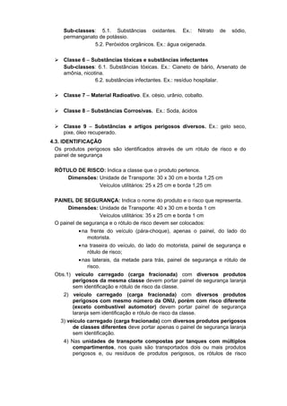 Sub-classes: 5.1. Substâncias oxidantes. Ex.: Nitrato de sódio,
permanganato de potássio.
5.2. Peróxidos orgânicos. Ex.: água oxigenada.
 Classe 6 – Substâncias tóxicas e substâncias infectantes
Sub-classes: 6.1. Substâncias tóxicas. Ex.: Cianeto de bário, Arsenato de
amônia, nicotina.
6.2. substâncias infectantes. Ex.: resíduo hospitalar.
 Classe 7 – Material Radioativo. Ex. césio, urânio, cobalto.
 Classe 8 – Substâncias Corrosivas. Ex.: Soda, ácidos
 Classe 9 – Substâncias e artigos perigosos diversos. Ex.: gelo seco,
pixe, óleo recuperado.
4.3. IDENTIFICAÇÃO
Os produtos perigosos são identificados através de um rótulo de risco e do
painel de segurança
RÓTULO DE RISCO: Indica a classe que o produto pertence.
Dimensões: Unidade de Transporte: 30 x 30 cm e borda 1,25 cm
Veículos utilitários: 25 x 25 cm e borda 1,25 cm
PAINEL DE SEGURANÇA: Indica o nome do produto e o risco que representa.
Dimensões: Unidade de Transporte: 40 x 30 cm e borda 1 cm
Veículos utilitários: 35 x 25 cm e borda 1 cm
O painel de segurança e o rótulo de risco devem ser colocados:
•na frente do veículo (pára-choque), apenas o painel, do lado do
motorista.
•na traseira do veículo, do lado do motorista, painel de segurança e
rótulo de risco;
•nas laterais, da metade para trás, painel de segurança e rótulo de
risco.
Obs.1) veículo carregado (carga fracionada) com diversos produtos
perigosos da mesma classe devem portar painel de segurança laranja
sem identificação e rótulo de risco da classe.
2) veículo carregado (carga fracionada) com diversos produtos
perigosos com mesmo número da ONU, porém com risco diferente
(exceto combustível automotor) devem portar painel de segurança
laranja sem identificação e rótulo de risco da classe.
3) veículo carregado (carga fracionada) com diversos produtos perigosos
de classes diferentes deve portar apenas o painel de segurança laranja
sem identificação.
4) Nas unidades de transporte compostas por tanques com múltiplos
compartimentos, nos quais são transportados dois ou mais produtos
perigosos e, ou resíduos de produtos perigosos, os rótulos de risco
 