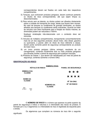 correspondentes devem ser fixados em cada lado dos respectivos
compartimentos.
5) Tanques, que contiveram produtos perigosos, devem continuar portando
os rótulos de risco correspondentes, até que sejam limpos ou
descontaminados.
6) Para veículo sem as laterais, os rótulos podem ser afixados diretamente
sobre a unidade de transporte de carga, desde que fiquem bem visíveis.
No caso de tanques ou contêineres de grandes dimensões, os rótulos
afixados aos tanques ou contêineres serão suficientes. Quando se tratar
de veículos com área insuficiente para a fixação de rótulos maiores, as
dimensões podem ser reduzidas a 100mm.
Qualquer sinalização não-relacionada com o conteúdo deve ser
removida.
7) Veículos de múltiplos compartimentos, transportando concomitantemente
mais de um dos seguintes produtos: álcool motor, óleo diesel, gasolina
ou querosene, a granel; além do rótulo de risco referente à classe,
devem portar somente painel de segurança correspondente ao produto
de maior risco;
8) um único produto perigoso (última entrega), resultante de um
carregamento, contendo inicialmente dois ou mais produtos perigosos
que deverão manter o painel de segurança sem qualquer inscrição;
9) Produtos da Classe 1, que devem ser identificadas por meio de painel de
segurança, contendo somente o número ONU;
IDENTIFICAÇÃO DO RISCOIDENTIFICAÇÃO DO RISCO
O NÚMERO DE RISCO é o número que aparece na parte superior do
painel de segurança e indica a natureza e a intensidade dos riscos do produto. É
formado por 2 ou 3 algarismos e a intensidade do risco é registrada da esquerda para
a direita.
Os algarismos que compõem os números de risco têm o seguinte
significado:
RÓTULO DE RISCO PAINEL DE SEGURANÇA
SÍMBOLO DA
CLASSE
NOME DA
CLASSE
NÚMERO DA
CLASSE
* * *x x x x
N0
DA ONU
N0
DE RISCO
SIMBOLOGIA
TÓXIC
O6
6 0
2 7 6 7
 