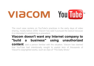 The court case centers on YouTube's practices in the early days of video
sharing, mostly before 2008. Viacom has said it pursued the lawsuit because
it is interested in establishing a precedent.
Viacom doesn't want any Internet company to
"build a business" using unauthorized
content, said a person familiar with the situation. Viacom has claimed
that YouTube had intentionally sought to exploit tens of thousands of
Viacom's copyrighted works, such as clips of "The Daily Show,"
 