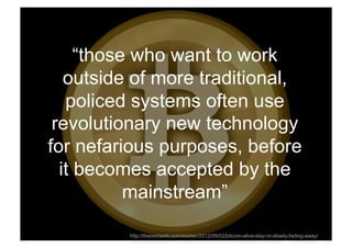 “those who want to work
   outside of more traditional,
   policed systems often use
 revolutionary new technology
for nefarious purposes, before
  it becomes accepted by the
           mainstream”
Rev PA1           2009-03-02   36
          http://thenextweb.com/insider/2012/09/02/bitcoin-alive-stay-or-slowly-fading-away/
 
