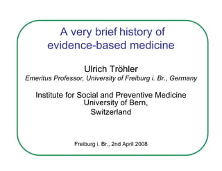 A very brief history of
       evidence-based medicine

                    Ulrich Tröhler
Emeritus Professor, University of Freiburg i. Br., Germany

   Institute for Social and Preventive Medicine
                  University of Bern,
                    Switzerland



                Freiburg i. Br., 2nd April 2008
 