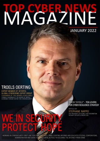 MAGAZINE
TOP CYBER NEWS
JANUARY 2022
WE IN SECURITY
PROTECT HOPE
“KNOW THYSELF” - TEN LEVERS
FOR CYBER RESILIENCE STRATEGY
ARTICLE BY
STEPHANE NAPPO
VICE PRESIDENT and GLOBAL CHIEF INFORMATION
SECURITY OFFICER at GROUPE SEB
TROELS OERTING
EXPERT MEMBER OF INTERPOL
GLOBAL CYBERCRIME EXPERT GROUP
CHAIRMAN OF THE BOARD at BULLWALL
FORMER CHAIRMAN OF THE BOARD OF WORLD
ECONOMIC FORUM CENTRE FOR CYBERSECURITY
,
,
WORKING IN CYBERSECURITY ‘FIRST LINE’ FOR OVER 4 DECADES, TROELS OERTING INFORMS AND EDUCATES CITIZENS, CORPORATIONS,
ADMINISTRATION AND USERS TO ENGAGE MORE ACTIVELY IN SECURING THE INTERNET FROM CRIME
 