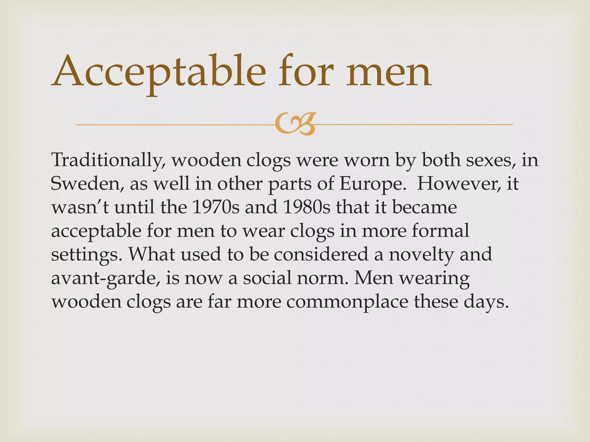 
Traditionally, wooden clogs were worn by both sexes, in
Sweden, as well in other parts of Europe. However, it
wasn’t until the 1970s and 1980s that it became
acceptable for men to wear clogs in more formal
settings. What used to be considered a novelty and
avant-garde, is now a social norm. Men wearing
wooden clogs are far more commonplace these days.
Acceptable for men
 