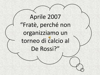 Aprile 2007 “Fratè, perché non organizziamo un torneo di calcio al De Rossi?” 