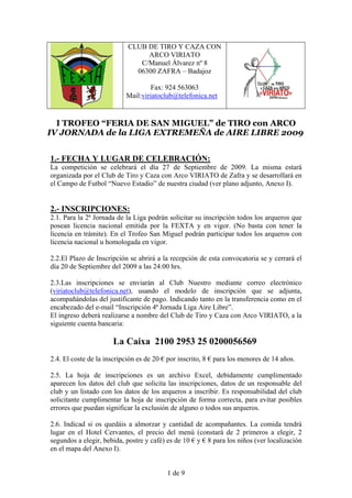 CLUB DE TIRO Y CAZA CON
                                 ARCO VIRIATO
                               C/Manuel Álvarez nº 8
                              06300 ZAFRA – Badajoz

                                    Fax: 924 563063
                           Mail:viriatoclub@telefonica.net


  I TROFEO “FERIA DE SAN MIGUEL” de TIRO con ARCO
IV JORNADA de la LIGA EXTREMEÑA de AIRE LIBRE 2009


1.- FECHA Y LUGAR DE CELEBRACIÓN:
La competición se celebrará el día 27 de Septiembre de 2009. La misma estará
organizada por el Club de Tiro y Caza con Arco VIRIATO de Zafra y se desarrollará en
el Campo de Futbol “Nuevo Estadio” de nuestra ciudad (ver plano adjunto, Anexo I).


2.- INSCRIPCIONES:
2.1. Para la 2ª Jornada de la Liga podrán solicitar su inscripción todos los arqueros que
posean licencia nacional emitida por la FEXTA y en vigor. (No basta con tener la
licencia en trámite). En el Trofeo San Miguel podrán participar todos los arqueros con
licencia nacional u homologada en vigor.

2.2.El Plazo de Inscripción se abrirá a la recepción de esta convocatoria se y cerrará el
día 20 de Septiembre del 2009 a las 24:00 hrs.

2.3.Las inscripciones se enviarán al Club Nuestro mediante correo electrónico
(viriatoclub@telefonica.net), usando el modelo de inscripción que se adjunta,
acompañándolas del justificante de pago. Indicando tanto en la transferencia como en el
encabezado del e-mail “Inscripción 4ª Jornada Liga Aire Libre”.
El ingreso deberá realizarse a nombre del Club de Tiro y Caza con Arco VIRIATO, a la
siguiente cuenta bancaria:

                      La Caixa 2100 2953 25 0200056569
2.4. El coste de la inscripción es de 20 € por inscrito, 8 € para los menores de 14 años.

2.5. La hoja de inscripciones es un archivo Excel, debidamente cumplimentado
aparecen los datos del club que solicita las inscripciones, datos de un responsable del
club y un listado con los datos de los arqueros a inscribir. Es responsabilidad del club
solicitante cumplimentar la hoja de inscripción de forma correcta, para evitar posibles
errores que puedan significar la exclusión de alguno o todos sus arqueros.

2.6. Indicad si os quedáis a almorzar y cantidad de acompañantes. La comida tendrá
lugar en el Hotel Cervantes, el precio del menú (constará de 2 primeros a elegir, 2
segundos a elegir, bebida, postre y café) es de 10 € y € 8 para los niños (ver localización
en el mapa del Anexo I).


                                          1 de 9
 