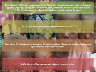 Κάθε 5 δευτερόλεπτα ένα παιδί πεθαίνει από την πείνα.
Ένας στους έξι ανθρώπους πηγαίνει για ύπνο πεινασμένος. Όμως, παγκοσμίως παράγουμε
αρκετή τροφή για όλο τον πλανήτη.
Ένα έτοιμο διατροφικό σκεύασμα κοστίζει περίπου 1 €.
Στην Κένυα το 37,7% των παιδιών κάτω των δέκα ετών , που εξετάστηκαν κατά τη διάρκεια
της τριήμερης αξιολόγησης στα μέσα του Ιουνίου, υπέφεραν από οξύ υποσιτισμό, ενώ το
17,5% είχε επηρεαστεί σοβαρά διατρέχοντας υψηλό κίνδυνο θανάτου.
 