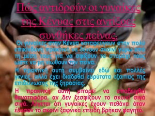 Πώς αντιδρούν οι γυναίκες
της Κένυας στις αντίξοες
συνθήκες πείνας;
Οι γυναίκες στην Κένυα καταφεύγουν στην πολύ
επικίνδυνη πρακτική να δένουν σκοινί γύρω από
τη μέση τους για να σφίξουν το στομάχι τους
ώστε να μη νιώθουν την πείνα.
Η πρακτική αυτή συμβαίνει εδώ και πολλές
γενιές, αλλά έχει διαδοθεί ευρύτατα εξαιτίας της
επιδείνωσης της ξηρασίας.
Η πρακτική αυτή μπορεί να αποδειχθεί
θανατηφόρα, αν δεν ξεσφίξουν το σκοινί σιγά
σιγά. Λέγεται ότι γυναίκες έχουν πεθάνει όταν
έλυσαν το σκοινί ξαφνικά επειδή βρήκαν φαγητό.
 