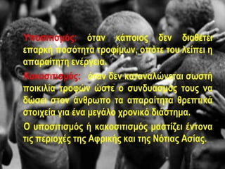 Υποσιτισμός: όταν κάποιος δεν διαθέτει
επαρκή ποσότητα τροφίμων, οπότε του λείπει η
απαραίτητη ενέργεια.
Κακοσιτισμός: όταν δεν καταναλώνεται σωστή
ποικιλία τροφών ώστε ο συνδυασμός τους να
δώσει στον άνθρωπο τα απαραίτητα θρεπτικά
στοιχεία για ένα μεγάλο χρονικό διάστημα.
Ο υποσιτισμός ή κακοσιτισμός μαστίζει έντονα
τις περιοχές της Αφρικής και της Νότιας Ασίας.
 
