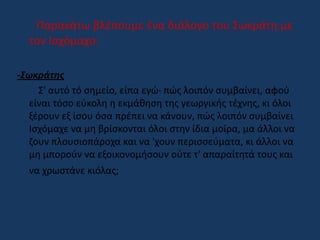 Παρακάτω βλέπουμε ένα διάλογο του Σωκράτη με
τον Ισχόμαχο:
-Σωκράτης
Σ' αυτό τό σημείο, είπα εγώ· πώς λοιπόν συμβαίνει, αφού
είναι τόσο εύκολη η εκμάθηση της γεωργικής τέχνης, κι όλοι
ξέρουν εξ ίσου όσα πρέπει να κάνουν, πώς λοιπόν συμβαίνει
Ισχόμαχε να μη βρίσκονται όλοι στην ίδια μοίρα, μα άλλοι να
ζουν πλουσιοπάροχα και να 'χουν περισσεύματα, κι άλλοι να
μη μπορούν να εξοικονομήσουν ούτε τ' απαραίτητά τους και
να χρωστάνε κιόλας;
 