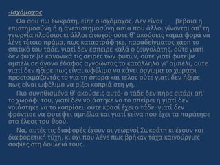 -Iσχόμαχος
Θα σου πω Σωκράτη, είπε ο Ισχόμαχος. Δεν είναι βέβαια η
επιστημοσύνη ή η ανεπιστημοσύνη αιτία που άλλοι γίνονται απ' τη
γεωργία πλούσιοι κι άλλοι φτωχοί· ούτε θ' ακούσεις καμιά φορά να
λένε τέτοιο πράμα, πως καταστράφηκε, παραδείγματος χάρη το
σπιτικό του τάδε, γιατί δεν έσπειρε καλά ο ζευγολάτης, ούτε γιατί
δεν φύτεψε κανονικά τις σειρές των φυτών, ούτε γιατί φύτεψε
αμπέλι σε άγονο έδαφος αγνοώντας το κατάλληλο γι' αμπέλι, ούτε
γιατί δεν ήξερε πως είναι ωφέλιμο να κάνει όργωμα το χωράφι
προετοιμάζοντάς το για τη σπορά και τέλος ούτε γιατί δεν ήξερε
πως είναι ωφέλιμο να ρίξει κοπριά στη γη.
Πιο συνηθισμένα θ' ακούσεις αυτό· ο τάδε δεν πήρε σιτάρι απ'
το χωράφι του, γιατί δεν νοιάστηκε να το σπείρει ή γιατί δεν
νοιάστηκε να το κοπρίσει· ούτε κρασί έχει ο τάδε· γιατί δεν
φρόντισε να φυτέψει αμπέλια και γιατί κείνα που έχει τα παράτησε
στο έλεος του θεού.
Να, αυτές τις διαφορές έχουν οι γεωργοί Σωκράτη κι έχουν και
διαφορετική τύχη, κι όχι που λένε πως βρήκαν τάχα καινούργιες
σοφίες στη δουλειά τους.
 