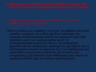 Συζητήσαμε με τον τοπικό παραγωγό Παύλο και ύστερα μας
έδωσε απαντήσεις σε διάφορα ερωτήματα που του κάναμε:
Τι σημαίνει κατά την γνώμη σας η φράση <<η γή μας τα
μαθάινει όλα πολύ εύκολα>>;
‘’Κατά τη γνώμη μου η φράση <<η γή μας τα μαθαίνει όλα πολύ
εύκολα>> σημαίνει οτι ο θεός μας δίνει απλόχερα την
ευκαιρία να καλλιεργούμε σωστά την παραγωγή μας αλλά
ορισμένοι μόνο την εκμεταλεύονται αυτή την
ευκαιρία.Δηλαδή μερικοί δεν δίνουν την απαραίτητη
φροντίδα και την απαραίτητη προσοχή που χρειάζεται για να
καλλιεργήσουν σωστα τα προιοντα τους.Για παράδειγμα εγώ
προσπαθώ να είμαι όσο το δυνατόν πιο συνεπής στις
υποχρεώσεις μου απέναντι στην καλλιέργειά μου ενώ αν τις
παραμελούσα θα είχα τα ανάλογα αποτελέσματα’’.
 