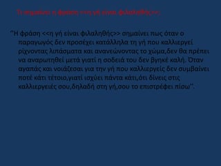 Τι σημαίνει η φράση <<η γή είναι φιλαληθής>>;
‘’Η φράση <<η γή είναι φιλαληθής>> σημαίνει πως όταν ο
παραγωγός δεν προσέχει κατάλληλα τη γή που καλλιεργεί
ρίχνοντας λιπάσματα και ανανεώνοντας το χώμα,δεν θα πρέπει
να αναρωτηθεί μετά γιατί η σοδειά του δεν βγηκέ καλή. Όταν
αγαπάς και νοιάζεσαι για την γή που καλλιεργείς δεν συμβαίνει
ποτέ κάτι τέτοιο,γιατί ισχύει πάντα κάτι,ότι δίνεις στις
καλλιεργειές σου,δηλαδή στη γή,σου το επιστρέφει πίσω’’.
 