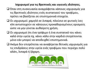 Ισχυρισμοί για τις θρεπτικές και υγιεινές ιδιότητες.
 Όταν στη συσκευασία αναγράφεται κάποιος ισχυρισμός για
τις θρεπτικές ιδιότητες ενός συστατικού του τροφίμου,
πρέπει να βασίζεται σε επιστημονικά στοιχεία.
 Οι ισχυρισμοί: χαμηλό σε λιπαρά, πλούσιο σε φυτικές ίνες
κλπ αντιστoιχούν σε κάποιους προκαθορισμένους ορισμούς
ώστε να μην γίνεται αυθαίρετη χρήση.
 Οι ισχυρισμοί ότι ένα τρόφιμο ή ένα συστατικό του κάνει
καλό στην υγεία πχ. κάνει κάλο στην καρδιά επιτρέπονται
μόνο εάν μπορεί να αποδειχθεί επιστημονικά.
 Ακόμα δεν επιτρέπεται να αναφέρεται θετικός ισχυρισμός για
τις επιδράσεις στην υγεία ενός τροφίμου που περιέχει πολύ
αλάτι, λιπαρά ή ζάχαρη.
 
