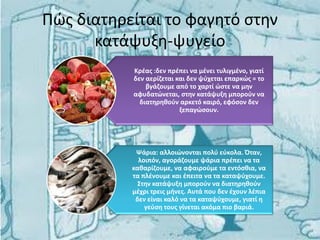 Πώς διατηρείται το φαγητό στην
κατάψυξη-ψυγείο
Κρέας :δεν πρέπει να μένει τυλιγμένο, γιατί
δεν αερίζεται και δεν ψύχεται επαρκώς = το
βγάζουμε από το χαρτί ώστε να μην
αφυδατώνεται, στην κατάψυξη μπορούν να
διατηρηθούν αρκετό καιρό, εφόσον δεν
ξεπαγώσουν.
Ψάρια: αλλοιώνονται πολύ εύκολα. Όταν,
λοιπόν, αγοράζουμε ψάρια πρέπει να τα
καθαρίζουμε, να αφαιρούμε τα εντόσθια, να
τα πλένουμε και έπειτα να τα καταψύχουμε.
Στην κατάψυξη μπορούν να διατηρηθούν
μέχρι τρεις μήνες. Αυτά που δεν έχουν λέπια
δεν είναι καλό να τα καταψύχουμε, γιατί η
γεύση τους γίνεται ακόμα πιο βαριά.
 