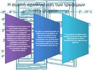 Η σωστή αποθήκευση των τροφίμων
στο ψυγείο.
Η αποθήκευση στο ψυγείο είναι
ένας σημαντικός τρόπος
διατήρησης της ασφάλειας των
τροφίμων. Οι χαμηλές
θερμοκρασίες συμβάλλουν στη
διατήρηση της φρεσκάδας των
τροφίμων και αναστέλλουν την
ανάπτυξη των περισσότερων
επιβλαβών μικροβίων.
Ταυτόχρονα, διατηρούν
αναλλοίωτα τα χαρακτηριστικά
των τροφίμων (χρώμα,
υφή,γεύση,οσμή)
Τα αβγά, τα γαλακτοκομικά, τα
αλλαντικά, τα αποφάγια, τα
κέικ και τα προϊόντα που
φέρουν την επισήμανση
«Διατηρείται στο ψυγείο μετά
το άνοιγμα» αποθηκεύονται
στα μεσαία ράφια (4-5ο C) και
στο υψηλότερο ράφι (8ο C).
Τα συρτάρια που βρίσκονται
χαμηλά στο ψυγείο (που έχουν
θερμοκρασία ως 10ο C
προορίζονται για λαχανικά και
φρούτα.
 