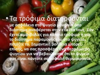 • Τα τρόφιμα διατηρούνται
με ασφάλεια στο ψυγείο μόνο για όσο
διάστημα αναφέρεται στην ετικέτα τους. Εάν
έχετε αμφιβολίες για κάποιο τρόφιμο ή για
το διάστημα παραμονής του στο ψυγείο,
πετάξτε το. Σημαντική βοήθεια μπορεί,
επίσης, να σας προσφέρει ένα θερμόμετρο
ψυγείου για να βεβαιώνεστε ότι το ψυγείο
σας είναι πάντοτε σε ασφαλή θερμοκρασία.
 