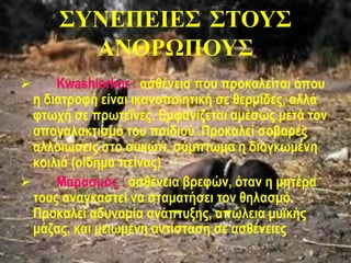 ΣΥΝΕΠΕΙΕΣ ΣΤΟΥΣ
ΑΝΘΡΩΠΟΥΣ
 Kwashiorkor : ασθένεια που προκαλείται όπου
η διατροφή είναι ικανοποιητική σε θερμίδες, αλλά
φτωχή σε πρωτεΐνες. Εμφανίζεται αμέσως μετά τον
απογαλακτισμό του παιδιού .Προκαλεί σοβαρές
αλλοιώσεις στο συκώτι. σύμπτωμα η διογκωμένη
κοιλιά (οίδημα πείνας)
 Μαρασμός : ασθένεια βρεφών, όταν η μητέρα
τους αναγκαστεί να σταματήσει τον θηλασμό.
Προκαλεί αδυναμία ανάπτυξης, απώλεια μυϊκής
μάζας, και μειωμένη αντίσταση σε ασθένειες
 