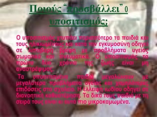 Ποιούς “προσβάλλει” o
υποσιτισμός;
Ο υποσιτισμός χτυπάει περισσότερο τα παιδιά και
τους ηλικιωμένους και κατά την εγκυμοσύνη οδηγεί
σε λιποβαρή βρέφη με προβλήματα υγείας
σωματικά και πνευματικά. Ο υποσιτισμός τα
πρώτα δύο χρόνια της ζωής είναι μη
αναστρέψιμος.
Τα υποσιτισμένα παιδιά μεγαλώνουν με
μεγαλύτερα προβλήματα υγείας και χαμηλότερες
επιδόσεις στο σχολείο. Η έλλειψη ιωδίου οδηγεί σε
διανοητική καθυστέρηση. Τα δικά τους παιδιά με τη
σειρά τους είναι κι αυτά πιο μικροκαμωμένα.
 