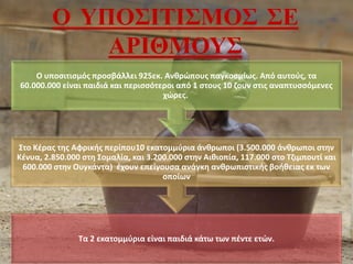 Ο ΥΠΟΣΙΤΙΣΜΟΣ ΣΕ
ΑΡΙΘΜΟΥΣ
Τα 2 εκατομμύρια είναι παιδιά κάτω των πέντε ετών.
Στο Κέρας της Αφρικής περίπου10 εκατομμύρια άνθρωποι (3.500.000 άνθρωποι στην
Κένυα, 2.850.000 στη Σομαλία, και 3.200.000 στην Αιθιοπία, 117.000 στο Τζιμπουτί και
600.000 στην Ουγκάντα) έχουν επείγουσα ανάγκη ανθρωπιστικής βοήθειας εκ των
οποίων
Ο υποσιτισμός προσβάλλει 925εκ. Ανθρώπους παγκοσμίως. Από αυτούς, τα
60.000.000 είναι παιδιά και περισσότεροι από 1 στους 10 ζουν στις αναπτυσσόμενες
χώρες.
 