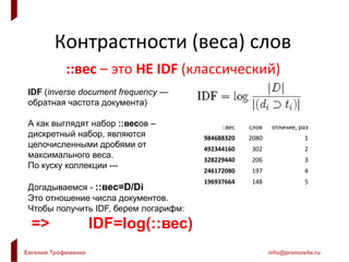Евгений Трофименко info@promosite.ru
Контрастности (веса) слов
::вес – это НЕ IDF (классический)
IDF (inverse document frequency —
обратная частота документа)
А как выглядят набор ::весов –
дискретный набор, являются
целочисленными дробями от
максимального веса.
По куску коллекции ---
Догадываемся - ::вес=D/Di
Это отношение числа документов.
Чтобы получить IDF, берем логарифм:
=> IDF=log(::вес)
::вес слов отличие, раз
984688320 2080 1
492344160 302 2
328229440 206 3
246172080 197 4
196937664 148 5
 