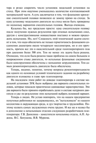 тора и резко сократить число установок модельной установки на
стенд. При этом ощутимо уменьшалось количество изготавливаемой
материальной части. А суть заключается в том, что фланцевое крепление смесительной головки позволяло ее замену прямо на стенде. За
одну установку модельного двигателя на стенд могли быть проверены
по нескольку вариантов смесительных головок. Выгода очевидна.
Казалось бы, все предельно просто: одну смесительную головку
после получения нужных результатов при огневых испытаниях снял,
другую с конструктивными новшествами поставил и можно продолжить испытания. Но, нет! Сложность этой технической задачи состоит в том, что надо обеспечить не только герметичность фланцевого соединения диаметром около четырехсот миллиметров, но и его прочность, причем все это в окислительной среде газогенераторного газа
при давлении более 500 атм. Тем не менее эта задача была решена.
Очевидно, что если была решена такая проблема на самом большом и
напряженном стыке двигателя, то остальные фланцевые соединения
были конструктивно обеспечены с меньшими затруднениями. Тем самым ремонтопригодность двигателя была обеспечена.
Теперь, видимо, понятно, почему вопросы ремонтопригодности
как одного из основных условий технического задания на разработку
двигателя изложены в главе про газогенератор.
На последнем этапе работ по доводке газогенератора в составе модельной установки ЗУК были выбраны два варианта смесительных головок, которые показали практически одинаковые характеристики. Эти
два варианта было принято отрабатывать далее в составе натурного двигателя и уже по результатам этих испытаний выбрать основной вариант.
Теперь о людях. Не устаю повторять, что на нашем предприятии
непутевые работники не задерживались, их "выталкивали" из нашего
коллектива и окружающая среда, и дух творчества и трудолюбия. Поэтому назвать самых заслуженных очень трудно. И все же я назвал бы
в дополнение к начальникам отделов следующих разработчиков газогенератора: Г.В. Данилина - заместителя начальника отдела, А.П. Аджяна, B.C. Богушева, В.В. Муреева.

 