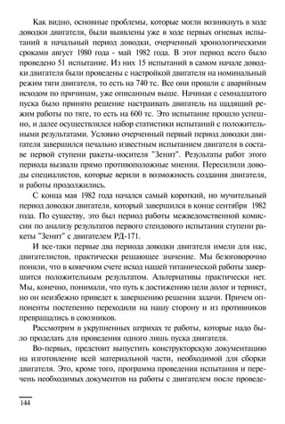 Как видно, основные проблемы, которые могли возникнуть в ходе
доводки двигателя, были выявлены уже в ходе первых огневых испытаний в начальный период доводки, очерченный хронологическими
сроками август 1980 года - май 1982 года. В этот период всего было
проведено 51 испытание. Из них 15 испытаний в самом начале доводки двигателя были проведены с настройкой двигателя на номинальный
режим тяги двигателя, то есть на 740 тс. Все они прошли с аварийным
исходом по причинам, уже описанным выше. Начиная с семнадцатого
пуска было принято решение настраивать двигатель на щадящий режим работы по тяге, то есть на 600 тс. Это испытание прошло успешно, и далее осуществлялся набор статистики испытаний с положительными результатами. Условно очерченный первый период доводки двигателя завершился печально известным испытанием двигателя в составе первой ступени ракеты-носителя "Зенит". Результаты работ этого
периода вызвали прямо противоположные мнения. Пересилили доводы специалистов, которые верили в возможность создания двигателя,
и работы продолжились.
С конца мая 1982 года начался самый короткий, но мучительный
период доводки двигателя, который завершился в конце сентября 1982
года. По существу, это был период работы межведомственной комиссии по анализу результатов первого стендового испытания ступени ракеты "Зенит" с двигателем РД-171.
И все-таки первые два периода доводки двигателя имели для нас,
двигателистов, практически решающее значение. Мы безоговорочно
поняли, что в конечном счете исход нашей титанической работы завершится положительным результатом. Альтернативы практически нет.
Мы, конечно, понимали, что путь к достижению цели долог и тернист,
но он неизбежно приведет к завершению решения задачи. Причем оппоненты постепенно переходили на нашу сторону и из противников
превращались в союзников.
Рассмотрим в укрупненных штрихах те работы, которые надо было проделать для проведения одного лишь пуска двигателя.
Во-первых, предстоит выпустить конструкторскую документацию
на изготовление всей материальной части, необходимой для сборки
двигателя. Это, кроме того, программа проведения испытания и перечень необходимых документов на работы с двигателем после проведе144

 