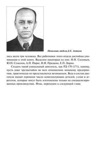Начальник отдела Д.Е. Астахов

лись всего три человека. Все работники этого отдела достойны упоминания в этой книге. Выделим некоторых из них: Н.Н. Соловьев,
Ю.П. Семенов, А.П. Пирог, Н.Н. Прядкин, Е.П. Ларин.
Создать такой уникальный двигатель, как РД-170 (171), одному,
пусть даже чрезвычайно во всех отношениях мощному предприятию, практически не представляется возможным. Ведь в состав двигателя входят огромное число комплектующих деталей, узлов и агрегатов, которые могут быть изготовлены только на специализированных производствах. Итак, переходим к следующей главе.

 