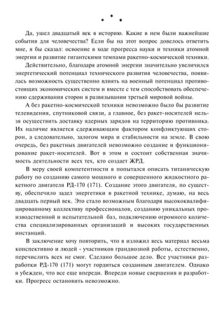 Да, ушел двадцатый век в историю. Какие в нем были важнейшие
события для человечества? Если бы на этот вопрос довелось ответить
мне, я бы сказал: освоение в ходе прогресса науки и техники атомной
энергии и развитие гигантскими темпами ракетно-космической техники.
Действительно, благодаря атомной энергии значительно увеличился
энергетический потенциал технического развития человечества, появилась возможность существенно влиять на военный потенциал противостоящих экономических систем и вместе с тем способствовать обеспечению сдерживания сторон в развязывании третьей мировой войны.
А без ракетно-космической техники невозможно было бы развитие
телевидения, спутниковой связи, а главное, без ракет-носителей нельзя осуществить доставку ядерных зарядов на территорию противника.
Их наличие является сдерживающим фактором конфликтующих сторон, а следовательно, залогом мира и стабильности на земле. В свою
очередь, без ракетных двигателей невозможно создание и функционирование ракет-носителей. Вот в этом и состоит собственная значимость деятельности всех тех, кто создает ЖРД.
В меру своей компетентности я попытался описать титаническую
работу по созданию самого мощного и совершенного жидкостного ракетного двигателя РД-170 (171). Создание этого двигателя, по существу, обеспечило задел энергетики в ракетной технике, думаю, на весь
двадцать первый век. Это стало возможным благодаря высококвалифицированному коллективу профессионалов, созданию уникальных производственной и испытательной баз, подключению огромного количества специализированных организаций и высоких государственных
инстанций.
В заключение хочу повторить, что я изложил весь материал весьма
конспективно и людей - участников грандиозной работы, естественно,
перечислить всех не смог. Сделано большое дело. Все участники разработки РД-170 (171) могут гордиться созданным двигателем. Однако
я убежден, что все еще впереди. Впереди новые свершения и разработки. Прогресс остановить невозможно.

 