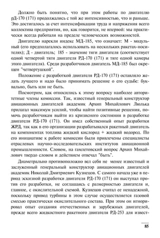 Должно быть понятно, что при этом работы по двигателю
рД-170 (171) продолжались с той же интенсивностью, что и раньше.
Это достигалось за счет интенсификации труда и напряжения всего
коллектива предприятия, но, как говорится, не впервой: мы практически всегда работали на пределе человеческих возможностей.
Двигателю нарекли индекс МД-185, что означает: М - модульный (его предполагалось использовать на нескольких ракетах-носителях); Д - двигатель; 185 - значение тяги двигателя (соответствует
одной четвертой тяги двигателя РД-170 (171) и тяге одной камеры
этого двигателя). Среди разработчиков двигатель МД-185 был окрещен "четвертушкой".
Положение с разработкой двигателя РД-170 (171) оставляло желать лучшего и надо было принимать решение о его судьбе: буквально, быть или не быть.
Посмотрим, как относились к этому вопросу наиболее авторитетные члены комиссии. Так, известный генеральный конструктор
авиационных двигателей академик Архип Михайлович Люлька
прилагал максимум усилий, чтобы найти позитивные решения, помочь разработчикам выйти из кризисного состояния в разработке
двигателя РД-170 (171). Он имел собственный опыт разработки
ЖРД, так как в его организации разрабатывался ракетный двигатель
на компонентах топлива жидкий кислород + жидкий водород. По
его инициативе к работе комиссии были привлечены специалисты
отраслевых научно-исследовательских институтов авиационной
промышленности. Словом, на гамлетовский вопрос Архип Михайлович твердо словом и действием отвечал "быть".
Диаметрально противоположно вел себя не менее известный и
заслуженный генеральный конструктор авиационных двигателей
академик Николай Дмитриевич Кузнецов. С самого начала уже в период эскизной разработки двигателя РД-170 (171) он выступал против его разработки, не соглашаясь с размерностью двигателя и,
главное, с окислительной схемой. Кузнецов считал ее ненадежной,
поскольку привод турбины в этом случае осуществляется газовой
смесью практически окислительного состава. При этом он игнорировал опыт создания отечественных и зарубежных двигателей,
прежде всего жидкостного ракетного двигателя РД-253 для извест85

 