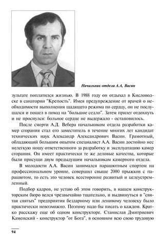 Начальник отдела А.А, Васин

зультате поплатился жизнью. В 1988 году он отдыхал в Кисловодске в санатории "Крепость". Имея предупреждение от врачей о необходимости выполнения щадящего режима по сердцу, он не послушался и пошел в поход на "большое седло". Затем прилег отдохнуть
и не проснулся: больное сердце не выдержало - остановилось.
После смерти А.Д. Вебера начальником отдела разработки камер сгорания стал его заместитель в течение многих лет кандидат
технических наук Александр Александрович Васин. Грамотный,
обладающий большим опытом специалист А.А. Васин достойно нес
нелегкую ношу ответственного за разработку и эксплуатацию камер
сгорания. Он имеет практически те же деловые качества, которые
были присущи двум предыдущим начальникам камерного отдела.
В молодости А.А. Васин занимался парашютным спортом на
профессиональном уровне, совершил свыше 2000 прыжков с парашютом, то есть это человек всесторонне развитый и целеустремленный.
Подбор кадров, не устаю об этом говорить, в нашем конструкторском бюро велся чрезвычайно тщательно, и выдвинуться в "святая святых" предприятия бездарному или ленивому человеку было
практически невозможно. Поэтому надо бы писать о каждом. Кратко расскажу еще об одном конструкторе. Станислав Дмитриевич
Каменский - конструктор "от Бога", в основном всю свою трудовую
94

 