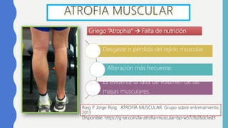 Griego “Atrophia”  Falta de nutrición
Roig P. Jorge Roig. ATROFIA MUSCULAR. Grupo sobre entrenamiento,
2013.
Disponible: https://g-se.com/la-atrofia-muscular-bp-w57cfb26dc1ed3
Desgaste o pérdida del tejido muscular.
Alteración más frecuente.
Es evidente la falta de volumen de las
masas musculares.
 