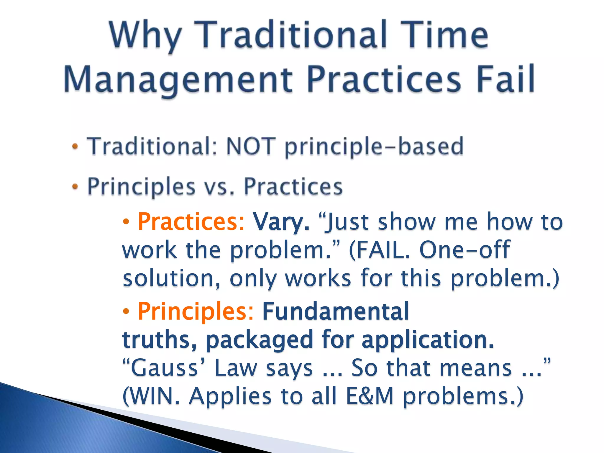 • Practices: Vary. “Just show me how to
work the problem.” (FAIL. One-off
solution, only works for this problem.)
• Principles: Fundamental
truths, packaged for application.
“Gauss’ Law says ... So that means ...”
(WIN. Applies to all E&M problems.)
 